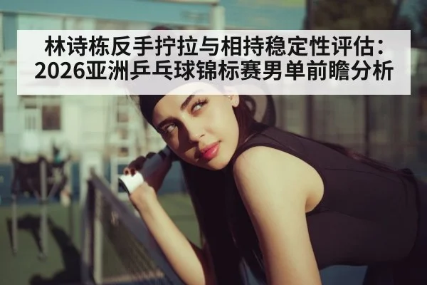 林诗栋反手拧拉与相持稳定性评估：2026亚洲乒乓球锦标赛男单前瞻分析