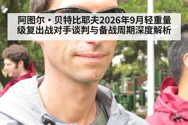 阿图尔·贝特比耶夫2026年9月轻重量级复出战对手谈判与备战周期深度解析